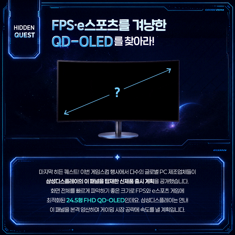 FPS·e스포츠를 겨냥한 QD-OLED를 찾아라! 24.5형으로 확장되는 QD-OLED 게이밍 경험!  마지막 히든 퀘스트! 이번 게임스컴 행사에서 다수의 글로벌 PC 제조업체들이 삼성디스플레이의 이 패널을 탑재한 신제품 출시 계획을 공개했습니다. 화면 전체를 빠르게 파악하기 좋은 크기로 FPS와 e스포츠 게임에 최적화된 24.5형 FHD QD-OLED인데요. 삼성디스플레이는 연내 이 패널을 본격 양산하며 게이밍 시장 공략에 속도를 낼 계획입니다.