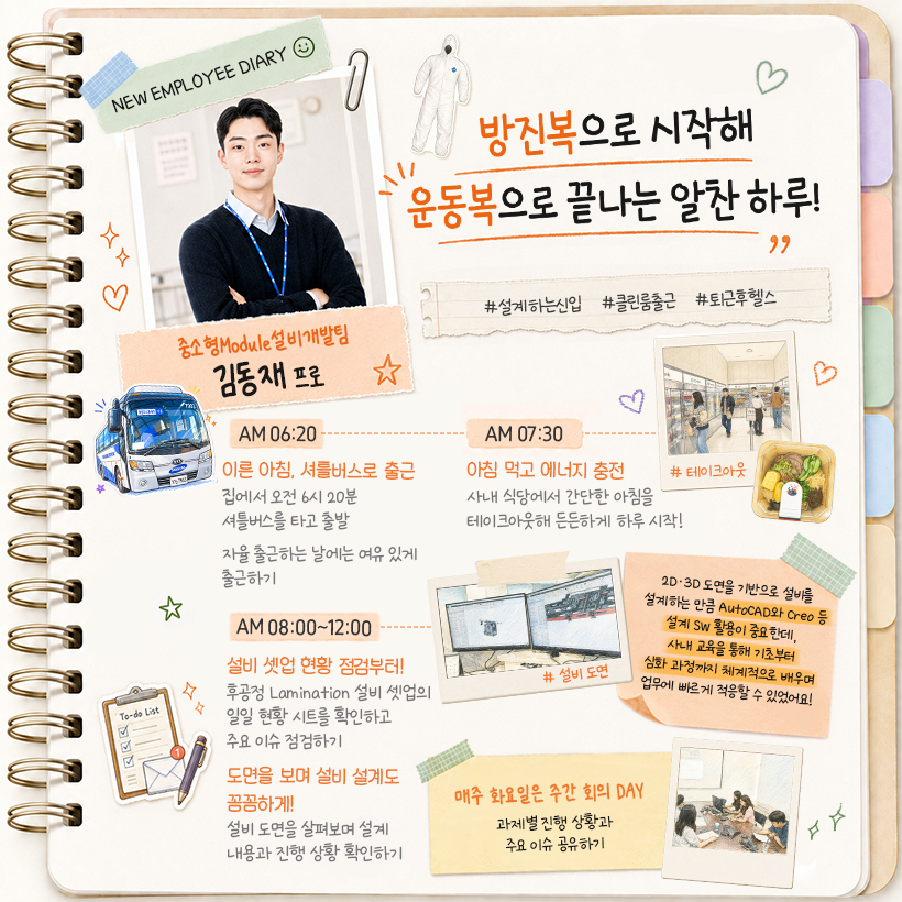 중소형Module설비개발팀 김동재 프로 “방진복으로 시작해 운동복으로 끝나는 알찬 하루!” #설계하는신입 #클린룸출근 #퇴근후헬스  AM 06:20 이른 아침, 셔틀버스로 출근 집에서 오전 6시 20분 셔틀버스를 타고 출발 자율 출근하는 날에는 여유 있게 출근하기  AM 07:30 아침 먹고 에너지 충전 사내 식당에서 간단한 아침을 테이크아웃해 든든하게 하루 시작! #테이크아웃  (포스트잇) 매주 화요일은 주간 회의 DAY 과제별 진행 상황과 주요 이슈 공유하기  AM 08:00~12:00 설비 셋업 현황 점검부터! 후공정 Lamination 설비 셋업의 일일 현황 시트를 확인하고 주요 이슈 점검하기  도면을 보며 설비 설계도 꼼꼼하게! 설비 도면을 살펴보며 설계 내용과 진행 상황 확인하기  (포스트잇) 2D·3D 도면을 기반으로 설비를 설계하는 만큼  AutoCAD와 Creo 등 설계 SW 활용이 중요한데,  사내 교육을 통해 기초부터 심화 과정까지  체계적으로 배우며 업무에 빠르게 적응할 수 있었어요!