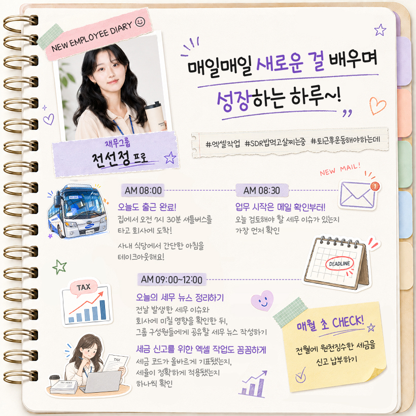 재무그룹 전선정 프로 “매일매일 새로운 걸 배우며 성장하는 하루~!” #엑셀작업 #SDR밥먹고살찌는중 #퇴근후운동해야하는데  AM 08:00 오늘도 출근 완료! 집에서 오전 7시 30분 셔틀버스를 타고 회사에 도착! 사내 식당에서 간단한 아침을 테이크아웃해요!  AM 08:30 업무 시작은 메일 확인부터! 오늘 검토해야 할 세무 이슈가 있는지 가장 먼저 확인  AM 09:00~12:00 오늘의 세무 뉴스 정리하기 전날 발생한 세무 이슈와 회사에 미칠 영향을 확인한 뒤, 그룹 구성원들에게 공유할 세무 뉴스 작성하기  세금 신고를 위한 엑셀 작업도 꼼꼼하게 세금 코드가 올바르게 기표됐는지, 세율이 정확하게 적용됐는지 하나씩 확인  (포스트잇) 매월 초 CHECK! 전월에 원천징수한 세금을 신고·납부하기