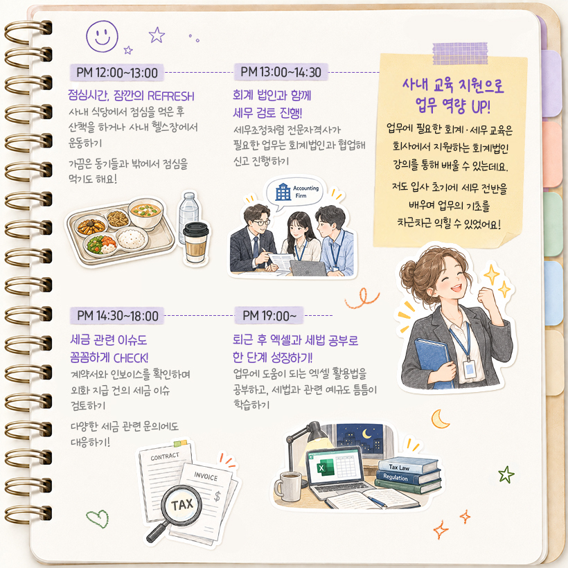 PM 12:00~13:00 점심시간, 잠깐의 REFRESH 사내 식당에서 점심을 먹은 후 산책을 하거나 사내 헬스장에서 운동하기 가끔은 동기들과 밖에서 점심을 먹기도 해요!  PM 13:00~14:30 회계 법인과 함께 세무 검토 진행! 세무조정처럼 전문자격사가 필요한 업무는 회계법인과 협업해 신고 진행하기  PM 14:30~18:00 세금 관련 이슈도 꼼꼼하게 CHECK! 계약서와 인보이스를 확인하며 외화 지급 건의 세금 이슈 검토하기 다양한 세금 관련 문의에도 대응하기!  (포스트잇) 사내 교육 지원으로 업무 역량 UP! 업무에 필요한 회계·세무 교육은  회사에서 지원하는 회계법인 강의를 통해 강의를 통해 배울 수 있는데요.  저도 입사 초기에 세무 전반을 배우며 업무의 기초를 차근차근 익힐 수 있었어요!  PM 19:00~ 퇴근 후 엑셀과 세법 공부로 한 단계 성장하기! 업무에 도움이 되는 엑셀 활용법을 공부하고, 세법과 관련 예규도 틈틈이 학습하기
