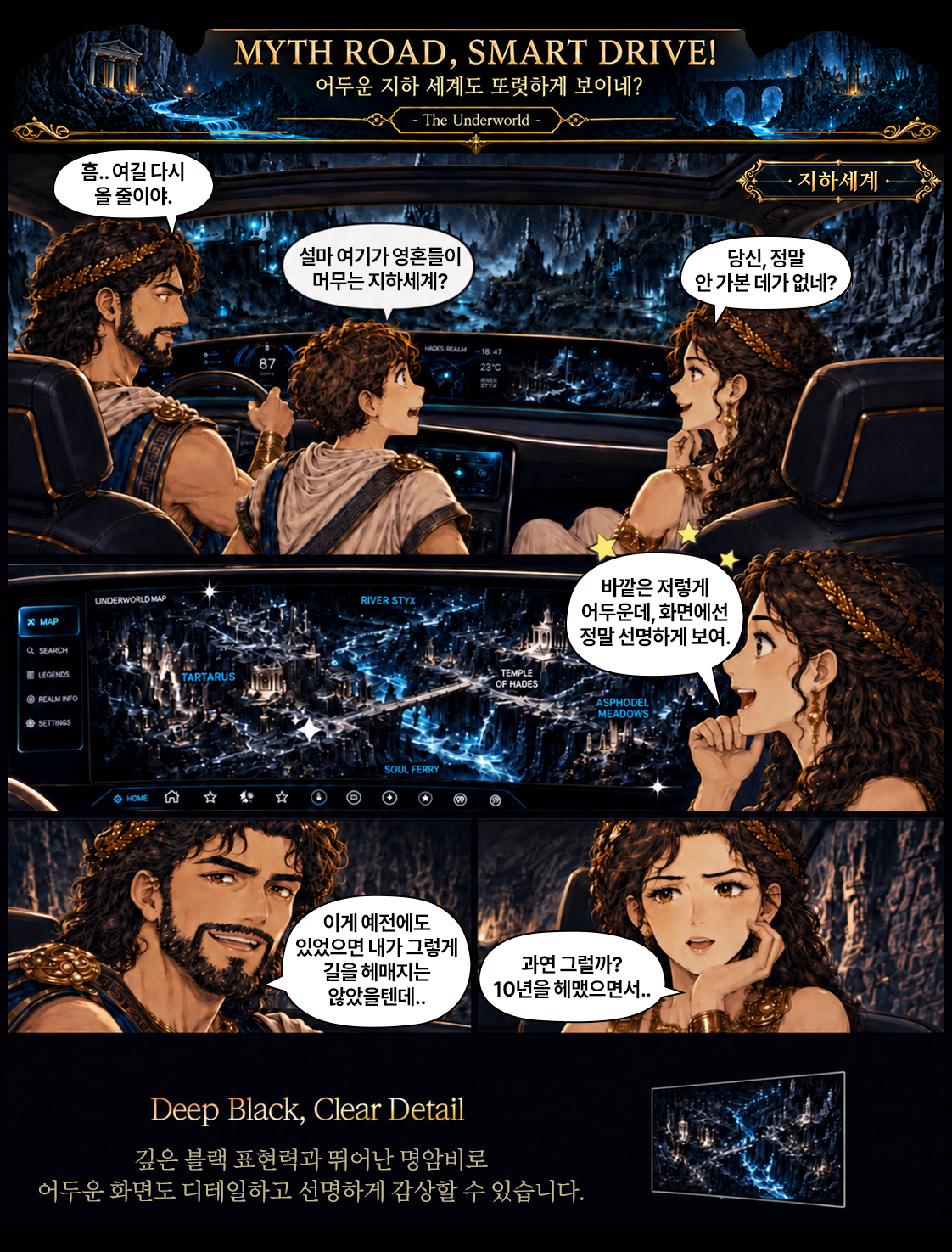 MYTH ROAD, SMART DRIVE! 어두운 지하 세계도 또렷하게 보이네? The Underworld  설마 여기가 영혼들이  당신, 정말  머무는 지하세계?  안 가본 데가 없네?  HACES REALM  87  -18:47 23C  바깥은 저렇게  UNDERWORLD MAP  RIVER STYX  어두운데, 화면에선  X MAP  정말 선명하게 보여.  TARTARUS  TEMPLE OF HADES  REALM INFO  ASPHODEL MEADOWS  C SETTINGS  SOUL FERRY  HOME R☆  이게 예전에도 있었으면 내가 그렇게 길을 헤매지는  과연 그럴까?  않았을텐데 ..  10년을 헤맸으면서 ..  Deep Black, Clear Detail 깊은 블랙 표현력과 뛰어난 명암비로 어두운 화면도 디테일하고 선명하게 감상할 수 있습니다.