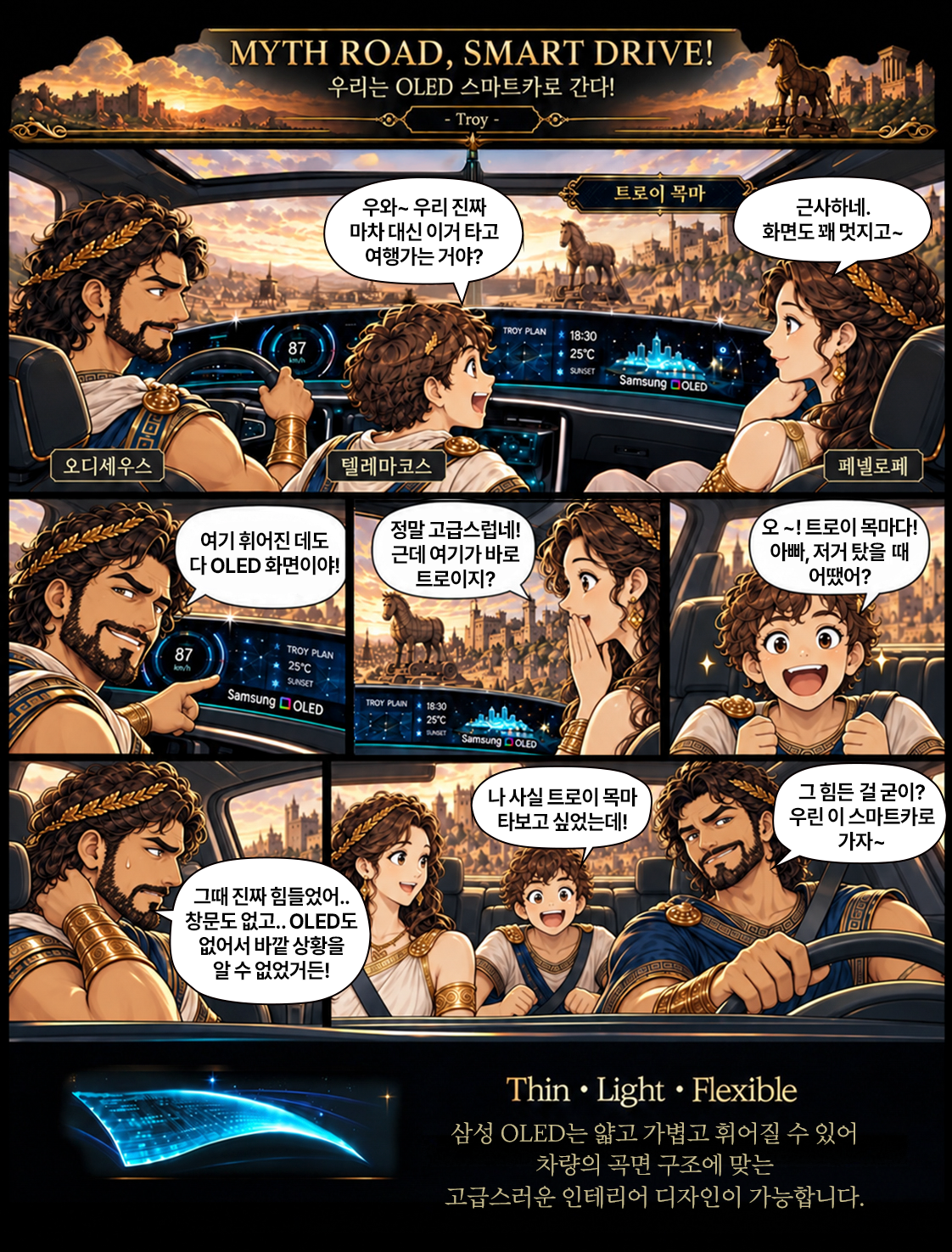 MYTH ROAD, SMART DRIVE! 우리는 OLED 스마트카로 간다! - Troy -  우와~ 우리 진짜  트로이 목마  근사하네.  마차 대신 이거 타고  화면도 꽤 멋지고~  여행가는 거야?  TROY PLAN  87  18:30 25C  Samsung DOLED  오디세우스  텔레마코스  페넬로페  여기 휘어진 데도  정말 고급스럽네!  오 ~! 트로이 목마다!  다 OLED 화면이야!  근데 여기가 바로  아빠, 저거 탔을 때  트로이지?  어땠어?  87  TROY PLAN  kon/h  25C SUNSET  Samsung O OLED  TROY PLAIN 18:30 +25℃ Samsung DOLED  나 사실 트로이 목마  그 힘든 걸 굳이?  타보고 싶었는데!  우린 이 스마트카로 가자~  그때 진짜 힘들었어 .. 창문도 없고 .. OLED도 없어서 바깥 상황을 알 수 없었거든!  Thin . Light . Flexible 삼성 OLED는 얇고 가볍고 휘어질 수 있어 차량의 곡면 구조에 맞는 고급스러운 인테리어 디자인이 가능합니다.