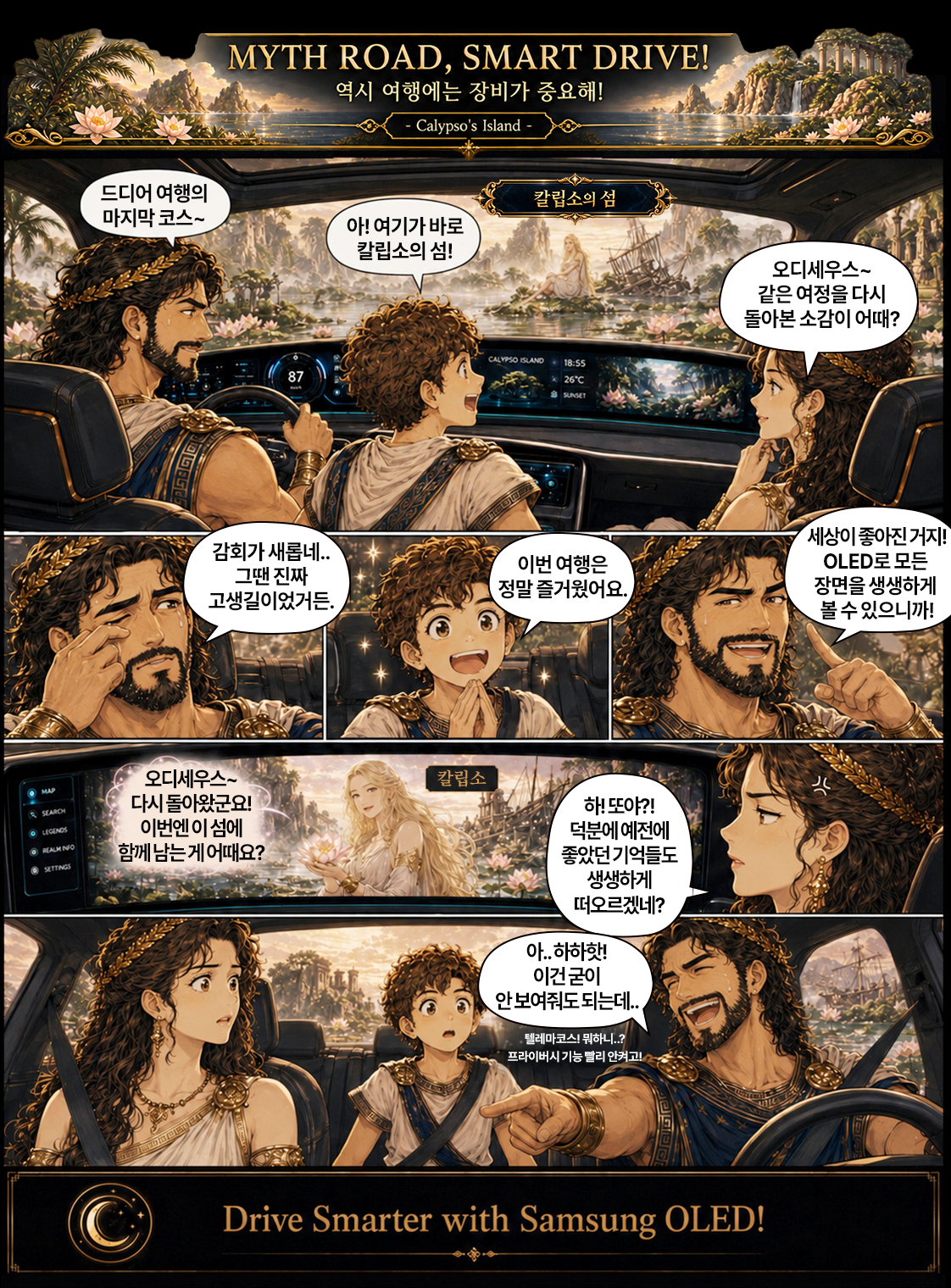 MYTH ROAD, SMART DRIVE! 역시 여행에는 장비가 중요해! Calypso's Island  칼립소의 섬  아! 여기가 바로 칼립소의 섬!  오디세우스~ 같은 여정을 다시 돌아본 소감이 어때?  CALYPSO ISLAND 18:55  87  X 26℃ SINLET  감회가 새롭네 ..  세상이 좋아진 거지!  그땐 진짜  이번 여행은  OLED로 모든  고생길이었거든.  정말 즐거웠어요.  오디세우스~  칼립소  MAP  다시 돌아왔군요!  하!또야 ?!  SEARCH  이번엔 이 섬에  덕분에 예전에  함께남는게어때요?  좋았던 기억들도  SETTINGS  생생하게 떠오르겠네? 아 .. 하하핫! 이건 굳이 안 보여줘도 되는데. 텔레마코스! 뭐하니 ..? 프라이버시 기능 빨리 안켜고!  C  Drive Smarter with Samsung OLED!